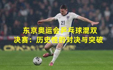  东京奥运会乒乓球混双决赛：历史性的对决与突破