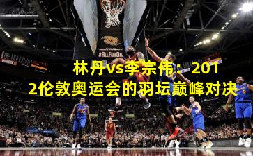  林丹vs李宗伟：2012伦敦奥运会的羽坛巅峰对决
