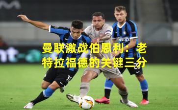 曼联激战伯恩利：老特拉福德的关键三分