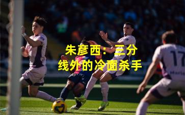  朱彦西：三分线外的冷面杀手