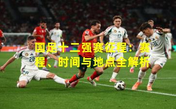 国足十二强赛征程:赛程、时间与地点全解析 国足十二强赛征程:赛程、时间与地点全解析